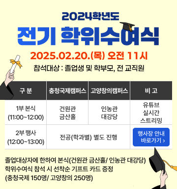 2024학년도 전기학위수여식
2025.02.20.(목) 오전 11시
참석대상 : 졸업생 및 학부모, 전 교직원
1부 본식(11:00~12:00) - 충청국제캠퍼스는 건원관 금산홀 / 고양창의캠퍼스는 인농관 대강당 / 비고 유튜브 실시간 스트리밍
2부 행사(12:00~13:00) - 전공(학과별) 별도 진행 / 비고 행사장 안내 바로가기
졸업대상자에 한하여 본식(건원관 금산홀 / 인농관 대강당) 학위수여식 참석 시 선착순 기프트 카드 증정
(충청국제 150명 / 고양창의 250명)