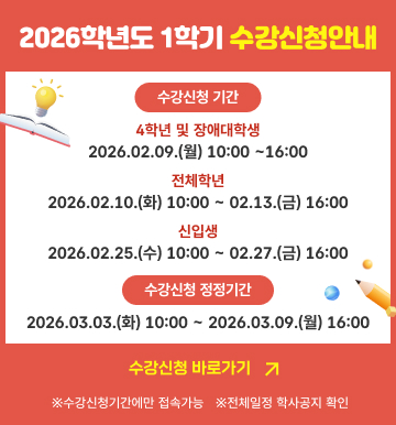2026학년도 1학기 수강신청안내 - 수강신청 기간 4학년 및 장애대학생 [2026.02.09. (월) 10:00 ~ 16:00], 전체학년 [2026.02.10.(화) 10:00 ~ 02.13.(금) 16:00], 신입생 [2026.02.25.(수) 10:00 ~ 02.27.(금) 16:00] - 수강신청 정정기간 [2026.03.03.(화) 10:00 ~ 2026.03.09.(월) 16:00] 수강신청 바로가기 * 수강신청기간에만 접속 가능 * 전체일정 학사공지 확인