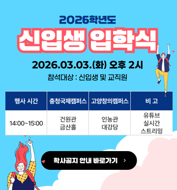 2026학년도 신입생 입학식 2026.03.03.(화) 오후 2시 참석대상 : 신입생 및 교직원 / [행사시간]14:00 ~ 15:00 [충청국제캠퍼스] 건원관 금산홀 [고양창의캠퍼스] 인농관 대강당 [비고] 유튜브 실시간 스트리밍 학사공지 안내 바로가기