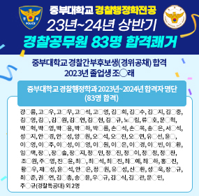 중부대학교 경찰행정학전공 23년~24년 상반기 경찰공무원 83명 합격쾌거, 중부대학교 경찰간부후보생(경위공채) 합격 2023년 졸업생 조◯래, 중부대학교 경찰행정학과 2023년~2024년 합격자 명단(83명 합격) 강◯름, 고◯우, 고◯무, 고◯석, 고◯영, 김◯희, 김◯수, 김◯지, 김◯중, 김◯영, 김◯, 김◯원, 김◯연, 김◯현, 김◯규, 노◯림, 류◯호, 문◯혁, 박◯혁, 박◯영, 박◯용, 박◯하, 박◯름, 손◯석, 손◯목, 송◯은, 서◯석, 성◯지, 안◯경, 안◯성, 양◯원, 오◯석, 오◯진, 오◯연, 유◯선, 윤◯, 이◯영, 이◯주, 이◯성, 이◯영, 이◯원, 이◯은, 이◯경, 이◯빈, 이◯환, 임◯택, 장◯, 장◯솔, 장◯지, 정◯민, 정◯진, 정◯이, 정◯정, 정◯찬, 조◯원, 주◯영, 진◯윤, 최◯, 최◯석, 최◯진, 최◯예, 최◯하, 홍◯진, 황◯우, 제◯성, 윤◯석, 안◯은, 정◯원, 유◯성, 신◯환, 성◯욱, 장◯규, 최◯준, 권◯연, 김◯총, 송◯윤, 우◯규, 김◯식, 김◯관, 문◯민, 주◯규(경찰특공대) 외 2명