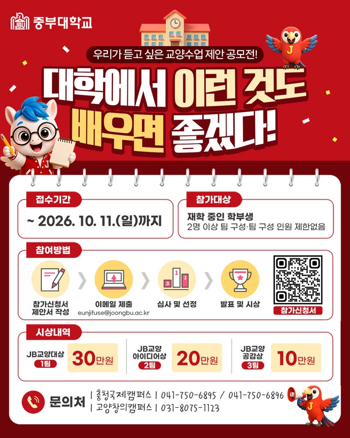 📢 우리가 듣고 싶은 교양수업은? 💡
「대학에서 이런 것도 배우면 좋겠다!」 교양수업 제안 공모전 개최✨

학생 여러분이 직접 제안하는
새로운 교양수업 아이디어를 기다립니다! 🙌

평소 배우고 싶었던 주제,
대학 생활에 꼭 필요하다고 생각한 수업이 있다면
나만의 아이디어를 마음껏 펼쳐보세요💭

📌 접수기간
~ 2026. 10. 11.(일)까지

📌 참가대상
중부대학교 재학생(학부생)
※ 2명 이상 팀 구성 / 팀 구성 인원 제한 없음

📌 참여방법
① 참가신청서 및 제안서 작성
② 이메일 제출
③ 심사 및 선정
④ 발표 및 시상

🏆 시상내역
🥇 JB교양대상(1팀) 30만 원
🥈 JB교양 아이디어상(2팀) 20만 원
🥉 JB교양 공감상(3팀) 10만 원

내가 만든 아이디어가
새로운 교양수업이 될 수 있는 기회! 🌟

많은 관심과 참여 바랍니다💙

#중부대학교 #중부대 #교양수업 #교양공모전 #대학생공모전 #대학생활 #수업아이디어 #공모전추천 #대학생활꿀팁 #JB대학교